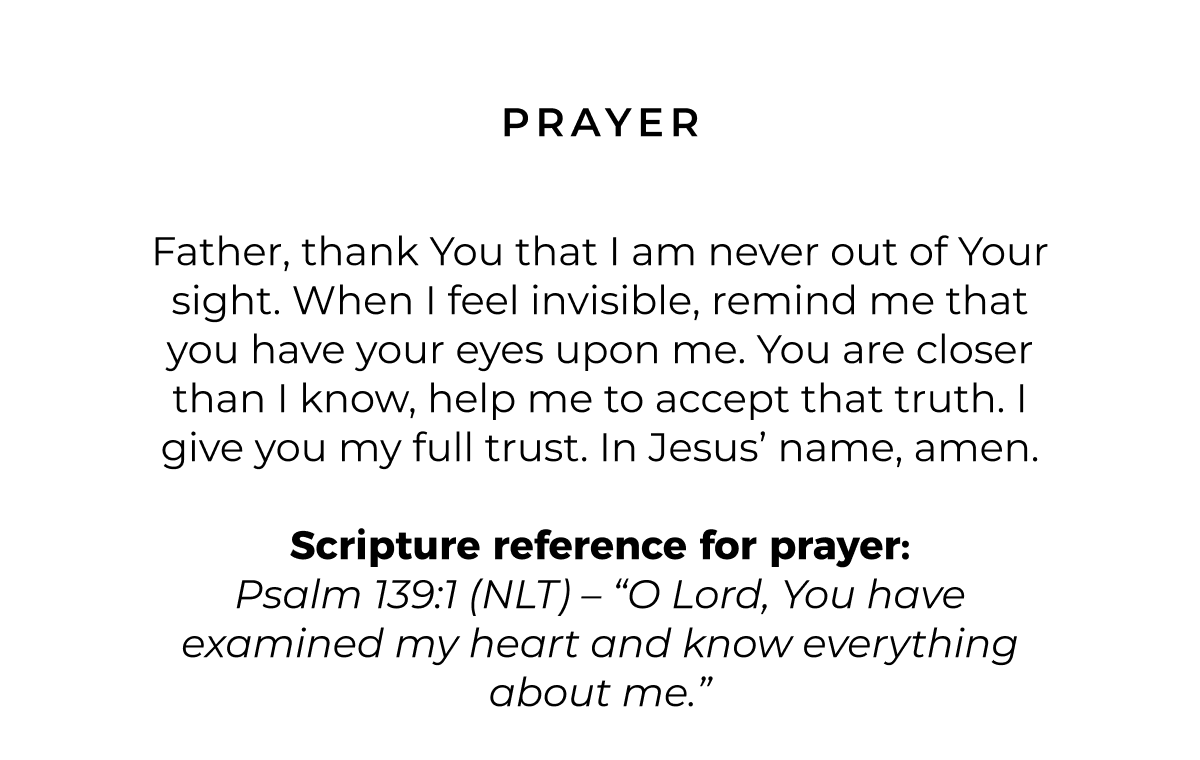 Prayer: Father, thank You that I am never out of Your sight. When I feel invisible, remind me that you have your eyes upon me. You are closer than I know, help me to accept that truth. I give you my full trust. In Jesus' name, amen.  Scripture reference for Prayer: Psalm 139:1 (NLT) - 