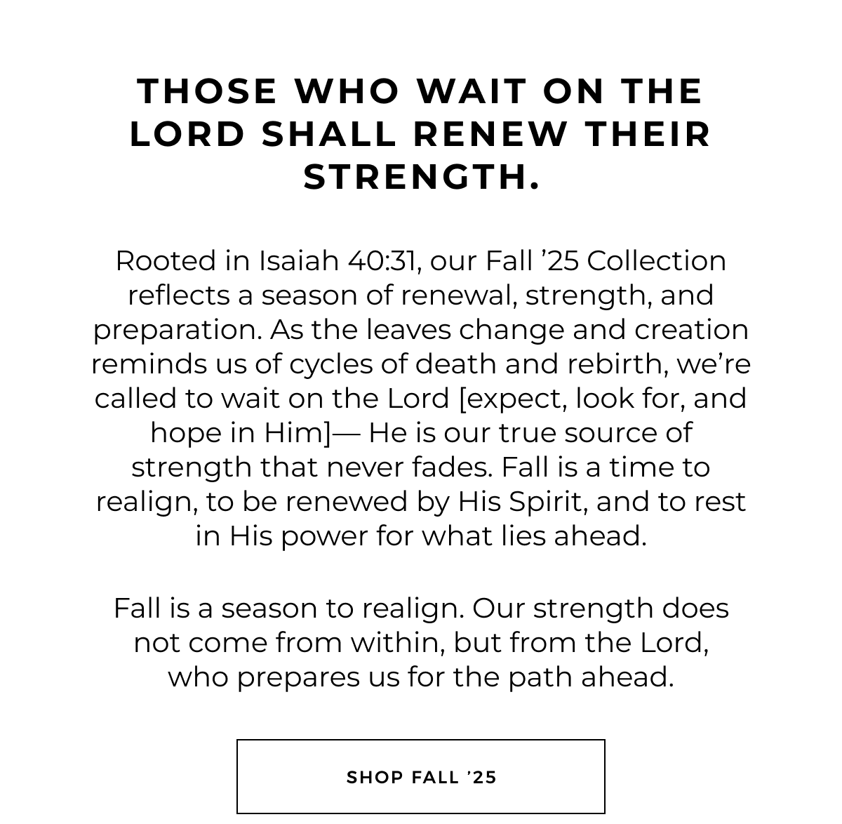 Those who wait on the Lord shall renew their strength.    Rooted in Isaiah 40:31, our Fall '25 Collection reflects a season of renewal, strength, and preparation. As the leaves change and creation reminds us of cycles of death and rebirth, we're called to wait on the Lord [expect, look for, and hope in Him]- He is our true source of strength that never fades. Fall is a time to realign, to be renewed by His Spirit, and to rest in His power for what lies ahead.