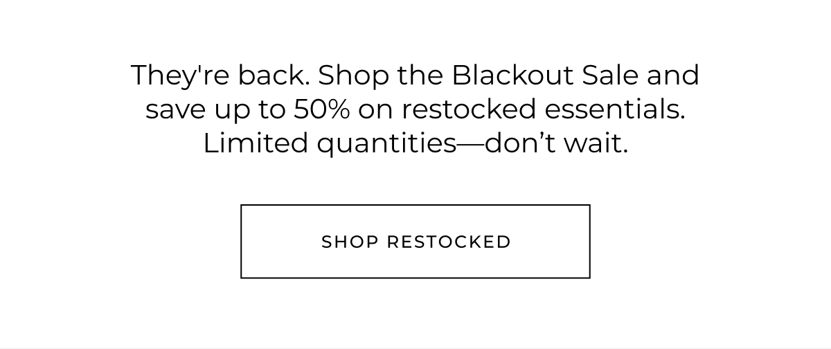 They're back. Shop the Blackout Sale and save up to 70% on restocked essentials. Limited quantities-don't wait. shop restocked
