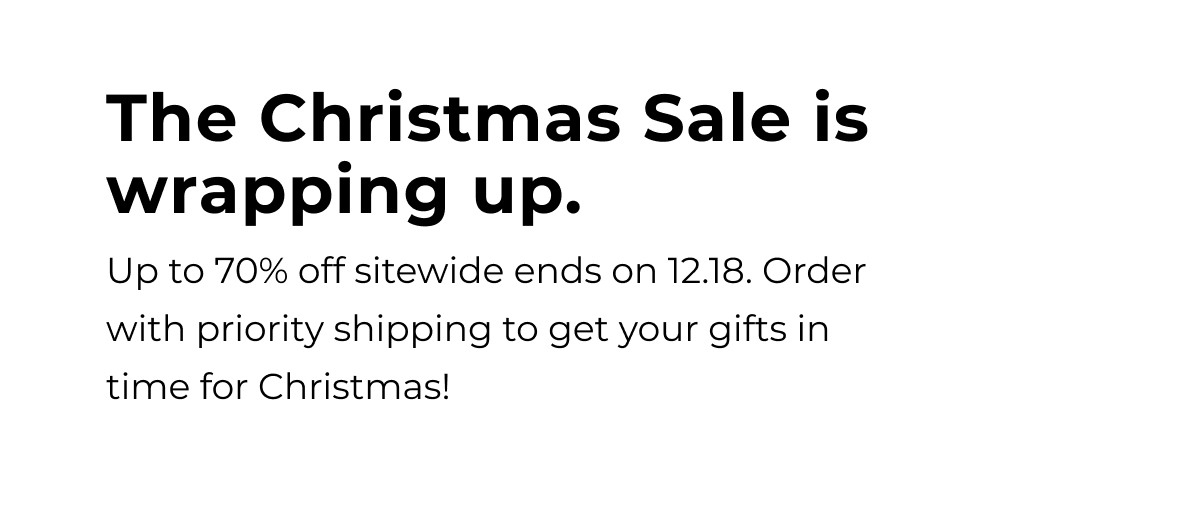 the christmas sale is wrapping up. up to 70% off sitewide ends on 12.18. order with priority shipping to get your gifts in time for christmas!