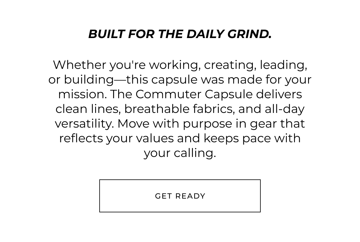 Built for the daily grind. Whether you're working, creating, leading, or building-this capsule was made for your mission. The Commuter Capsule delivers clean lines, breathable fabrics, and all-day versatility. Move with purpose in gear that reflects your values and keeps pace with your calling. Get ready