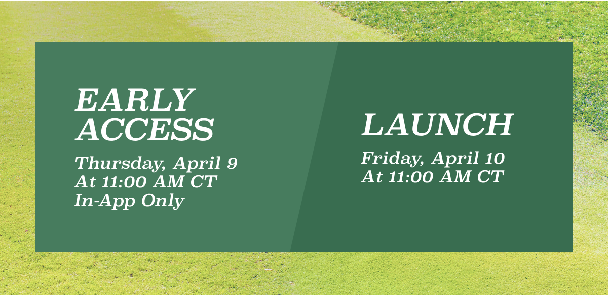 EARLY ACCESS Thursday, April 9 At 11:00 AM CT In-App Only LAUNCH Friday, April 10 At 11:00 AM CT