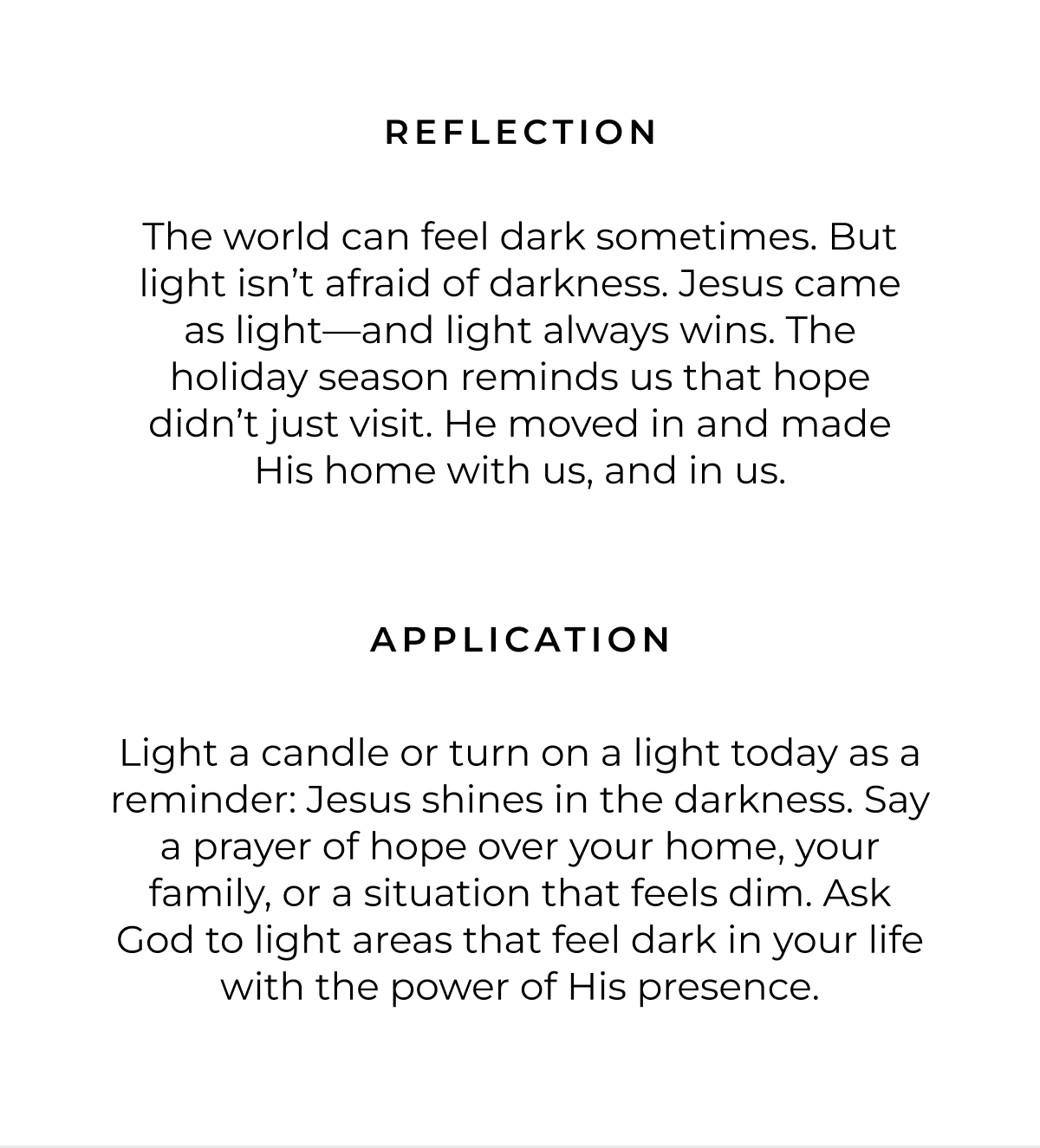 Reflection: The world can feel dark sometimes. But light isn't afraid of darkness. Jesus came as light-and light always wins. The holiday season reminds us that hope didn't just visit. He moved in and made His home with us, and in us. Application: Light a candle or turn on a light today as a reminder: Jesus shines in the darkness. Say a prayer of hope over your home, your family, or a situation that feels dim. Ask God to light areas that feel dark in your life with the power of His presence.