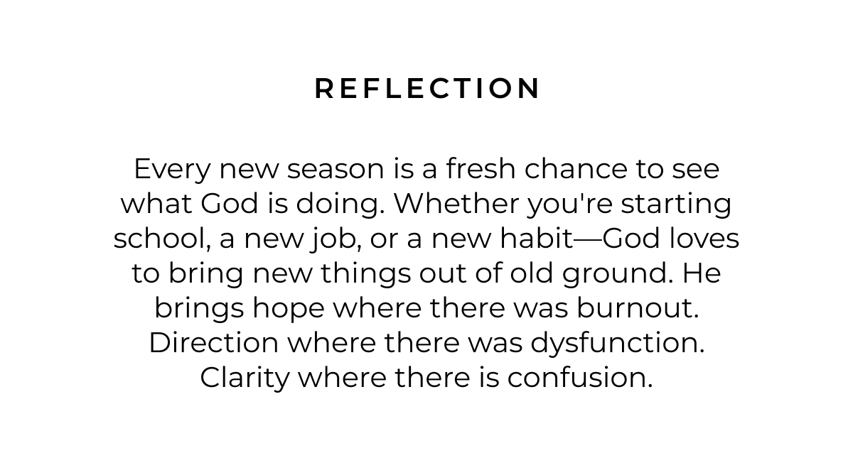 Reflection: Every new season is a fresh chance to see what God is doing. Whether you're starting school, a new job, or a new habit-God loves to bring new things out of old ground. He brings hope where there was burnout. Direction where there was dysfunction. Clarity where there is confusion.