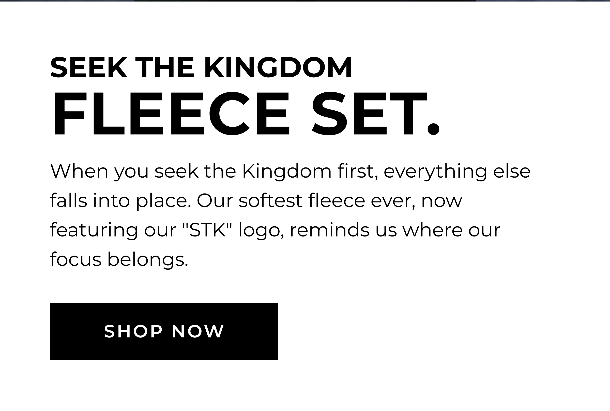 Seek The Kingdom Fleece Set. When you seek the Kingdom first, everything else falls into place. Our softest fleece ever, now featuring our "STK" logo, reminds us where our focus belongs. SHOP NOW