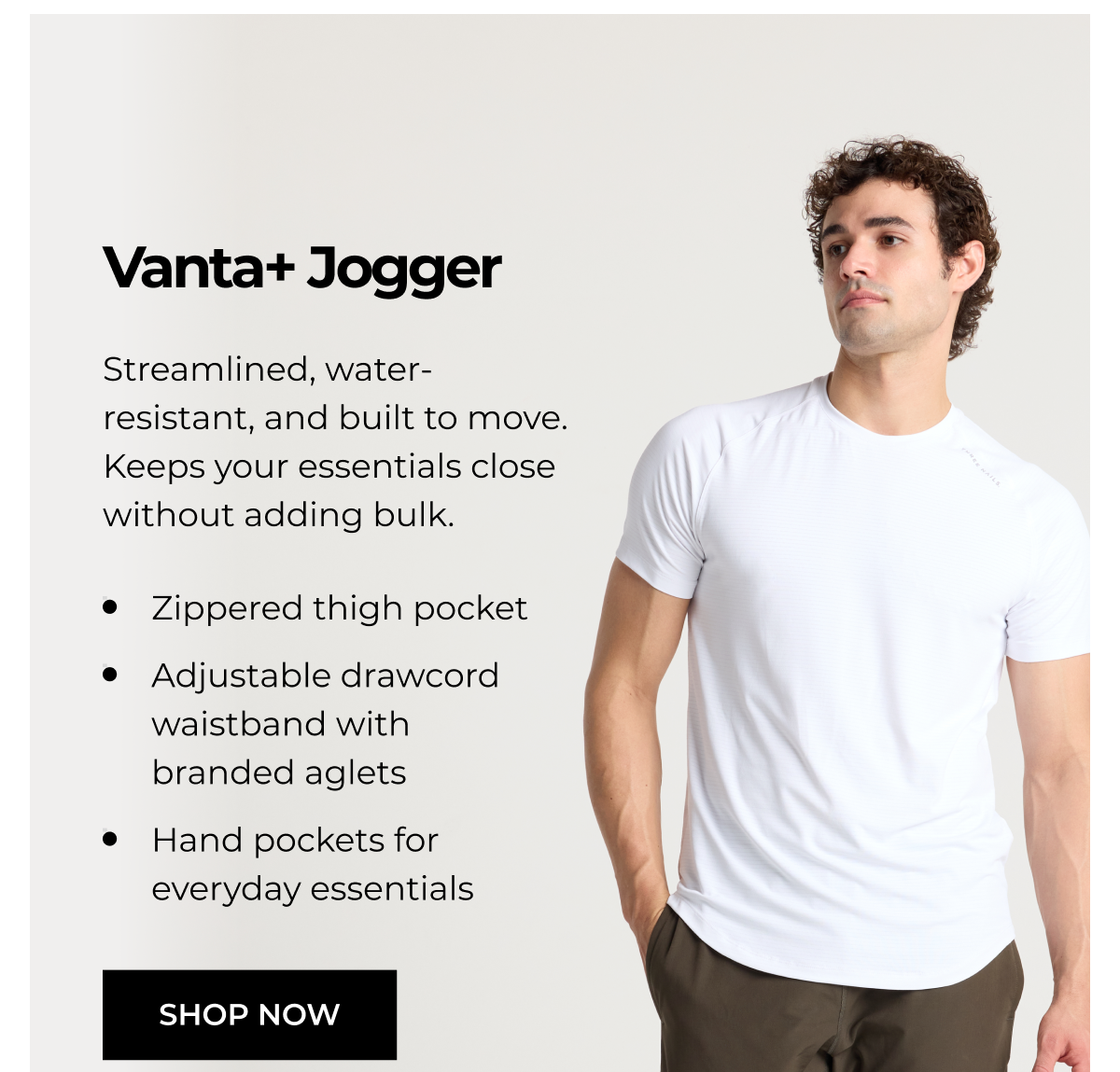 Vanta+ Jogger Streamlined, water- resistant, and built to move. Keeps your essentials close without adding bulk. • Zippered thigh pocket • Adjustable drawcord waistband with branded aglets • Hand pockets for everyday essentials SHOP NOW