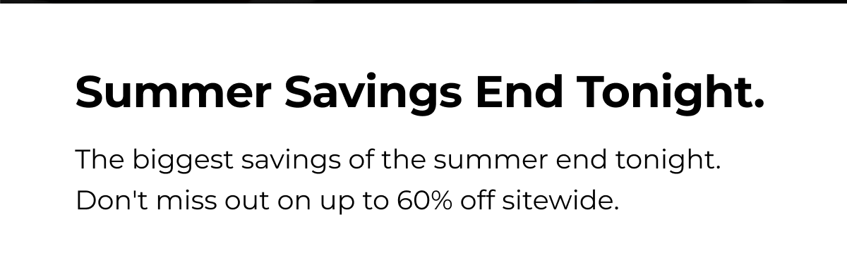 Summer Savings End Tonight. The biggest savings of the summer end tonight. Don't miss out on up to 60% off sitewide.