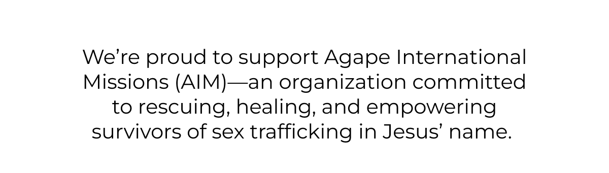 We're proud to support Agape International Missions (AIM)-an organization committed to rescuing, healing, and empowering survivors of sex trafficking in Jesus' name.