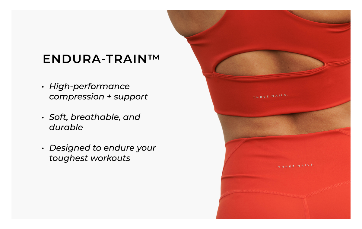 ENDURA-TRAIN™  • High-performance compression + support  • Soft, breathable, and durable  • Designed to endure your toughest workouts