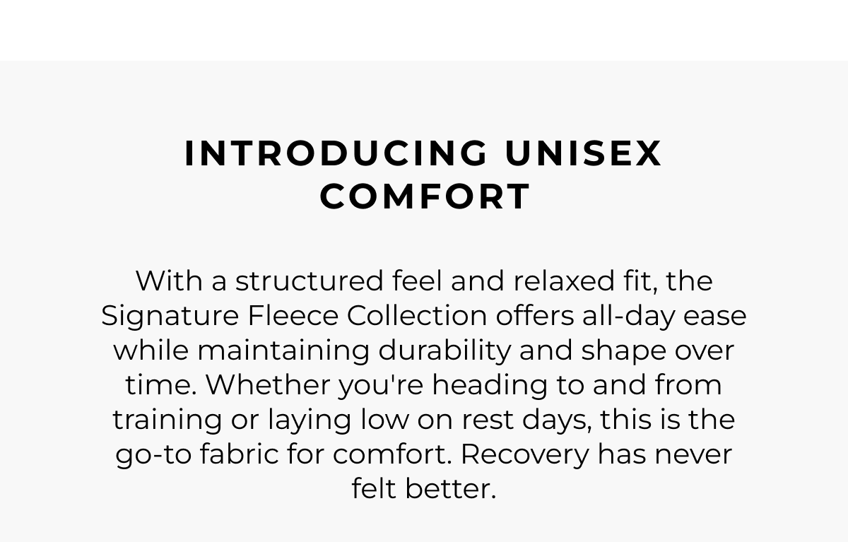 introducing unisex comfort. With a structured feel and relaxed fit, the Signature Fleece Collection offers all-day ease while maintaining durability and shape over time. Whether you're heading to and from training or laying low on rest days, this is the go-to fabric for comfort. Recovery has never felt better.