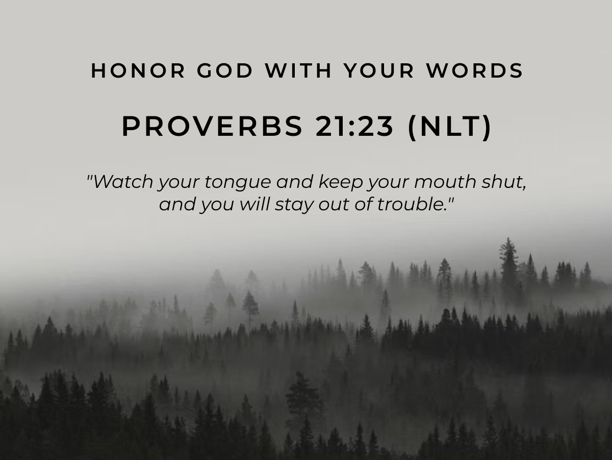 Honor God with Your Words. Proverbs 21:23 (NLT) "Watch your tongue and keep your mouth shut, and you will stay out of trouble."