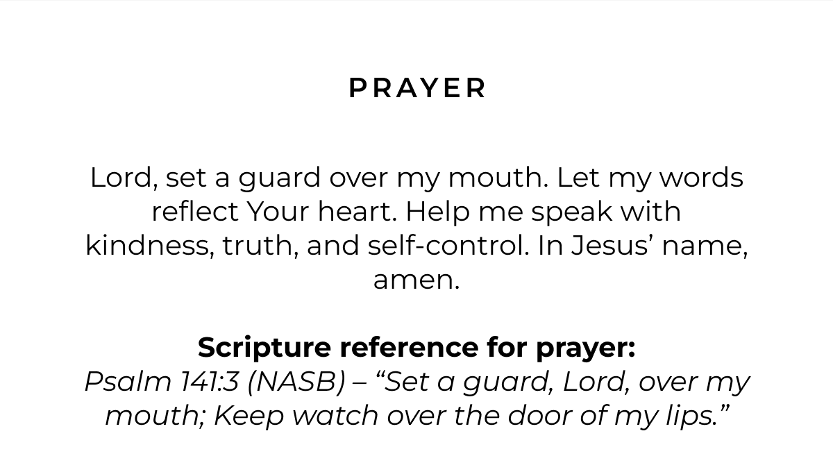 Prayer: Lord, set a guard over my mouth. Let my words reflect Your heart. Help me speak with kindness, truth, and self-control. In Jesus' name, amen. Scripture reference for Prayer: Psalm 141:3 (NASB) - 