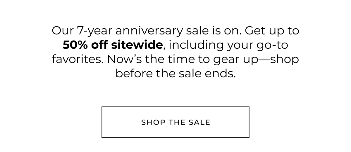 our 7 year anniversary sale is on. get up to 50% off sitewide, including your go-to favorties. now's the time to gear up-shop before the sale ends. shop the sale