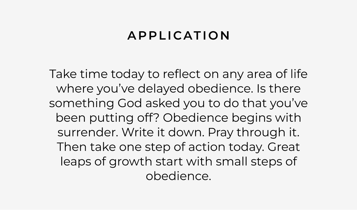 Application: Take time today to reflect on any area of life where you've delayed obedience. Is there something God asked you to do that you've been putting off? Obedience begins with surrender. Write it down. Pray through it. Then take one step of action today. Great leaps of growth start with small steps of obedience.