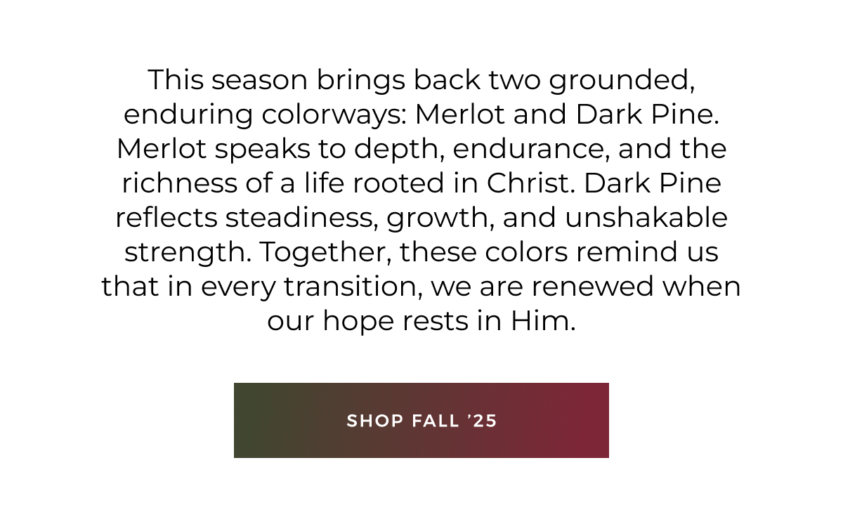 This season brings back two grounded, enduring colorways: Merlot and Dark Pine. Merlot speaks to depth, endurance, and the richness of a life rooted in Christ. Dark Pine reflects steadiness, growth, and unshakable strength. Together, these colors remind us that in every transition, we are renewed when our hope rests in Him. Shop fall '25