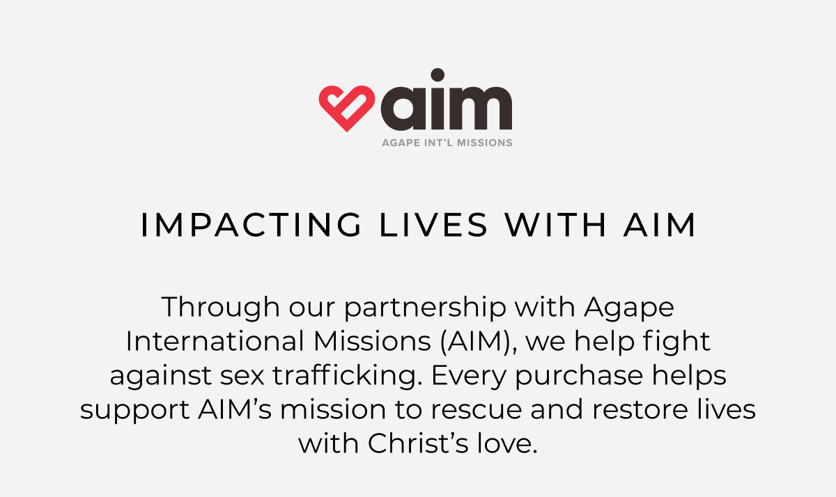 impacting lives with aim. Through our partnership with Agape International Missions (AIM), we are part of the fight against sex trafficking. Every purchase helps support AIM's mission to rescue and restore lives with Christ's love.