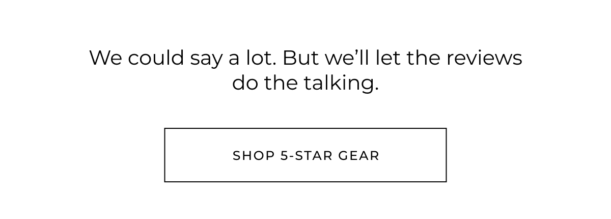 We could say a lot. But we'll let the reviews do the talking. Shop 5-star gear