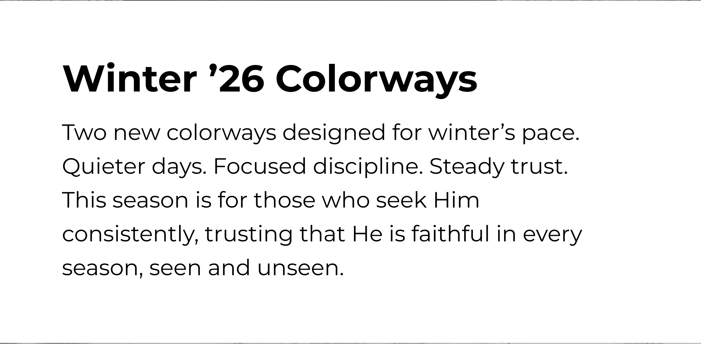 Winter '26 Colorways  Two new colorways designed for winter's pace. Quieter days. Focused discipline. Steady trust.  This season is for those who seek Him consistently, trusting that He is faithful in every season, seen and unseen.