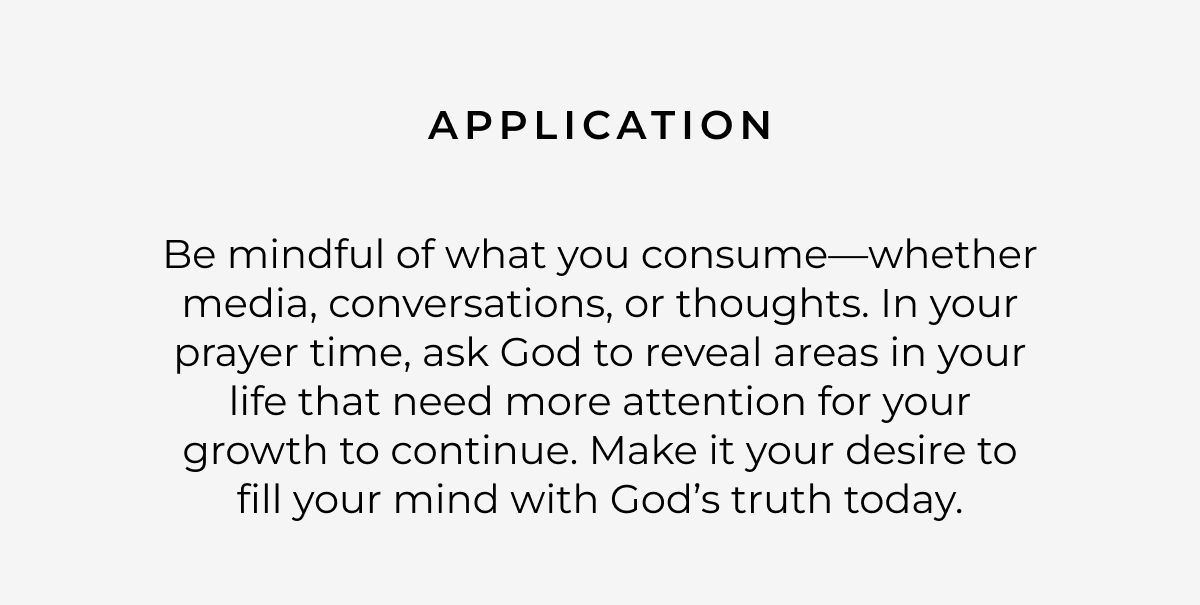 Application: Be mindful of what you consume-whether media, conversations, or thoughts. In your prayer time, ask God to reveal areas in your life that need more attention for your growth to continue. Make it your desire to fill your mind with God's truth today.
