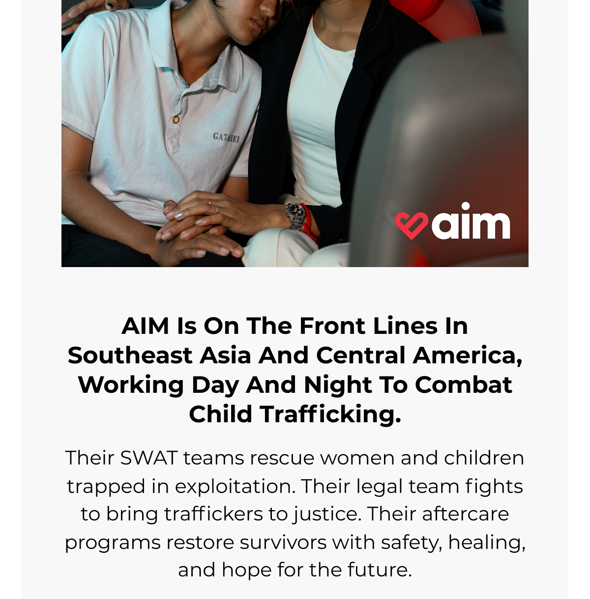AIM is on the front lines in Cambodia, working day and night to combat child sex trafficking. Their SWAT teams rescue girls trapped in exploitation. Their legal team fights to bring traffickers to justice. Their aftercare programs restore survivors with safety, healing, and hope for the future.