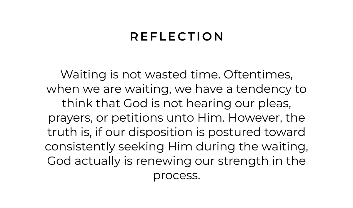 Reflection: Waiting is not wasted time. Oftentimes, when we are waiting, we have a tendency to think that God is not hearing our pleas, prayers, or petitions unto Him. However, the truth is, if our disposition is postured toward consistently seeking Him during the waiting, God actually is renewing our strength in the process.
