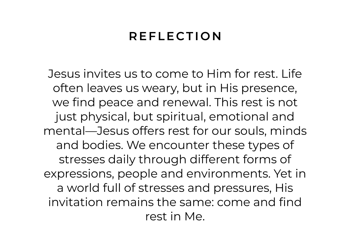 Reflection: Jesus invites us to come to Him for rest. Life often leaves us weary, but in His presence, we find peace and renewal. This rest is not just physical, but spiritual, emotional and mental-Jesus offers rest for our souls, minds and bodies. We encounter these types of stresses daily through different forms of expressions, people and environments. Yet in a world full of stresses and pressures, His invitation remains the same: come and find rest in Me.