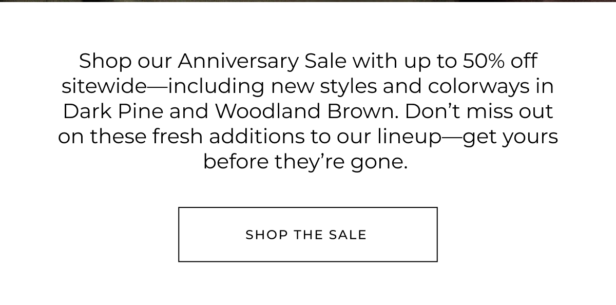 Shop our Anniversary Sale with up to 50% off sitewide-including new styles and colorways in Dark Pine and Woodland Brown. Don't miss out on these fresh additions to our lineup-get yours before they're gone.
