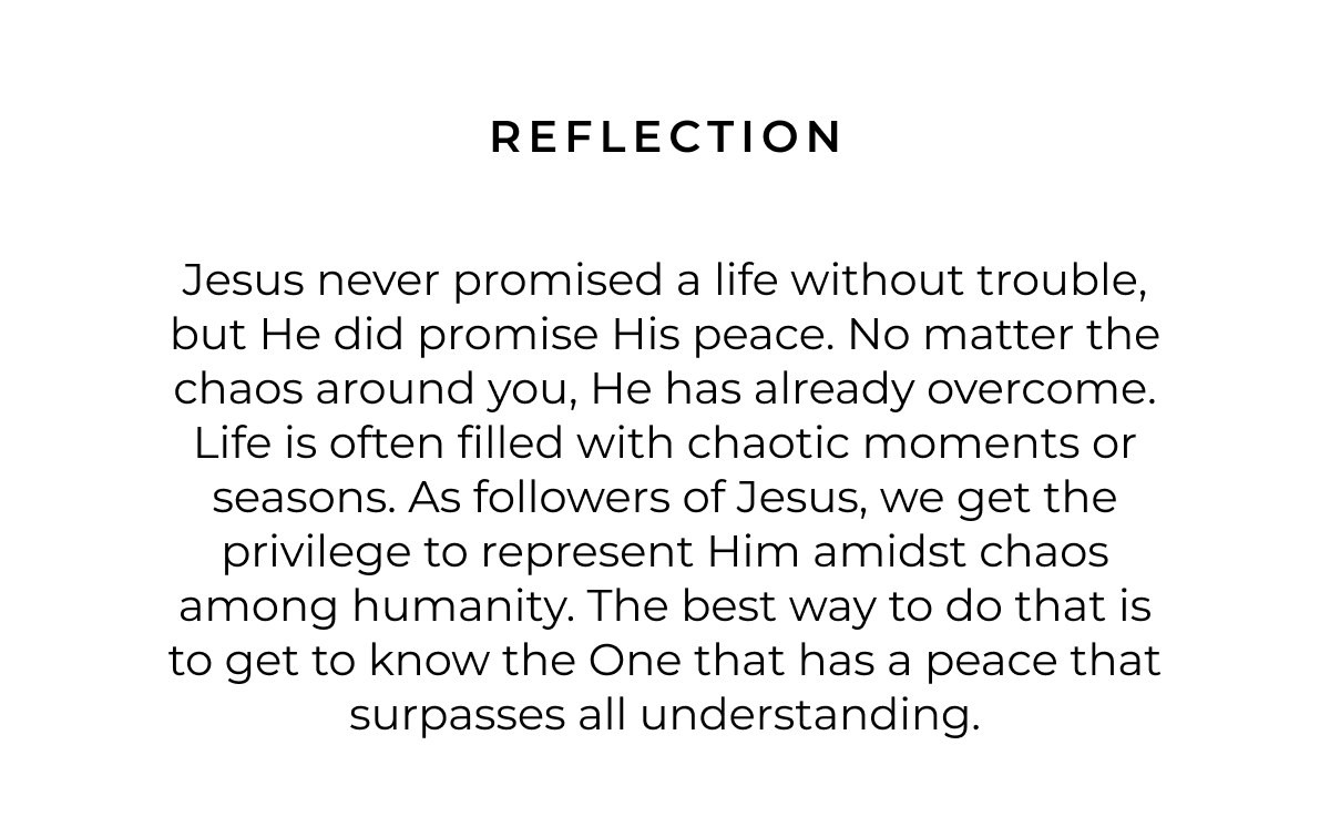 Reflection: Jesus never promised a life without trouble, but He did promise His peace. No matter the chaos around you, He has already overcome. Life is often filled with chaotic moments or seasons. As followers of Jesus, we get the privilege to represent Him amidst chaos among humanity. The best way to do that is to get to know the One that has a peace that surpasses all understanding.
