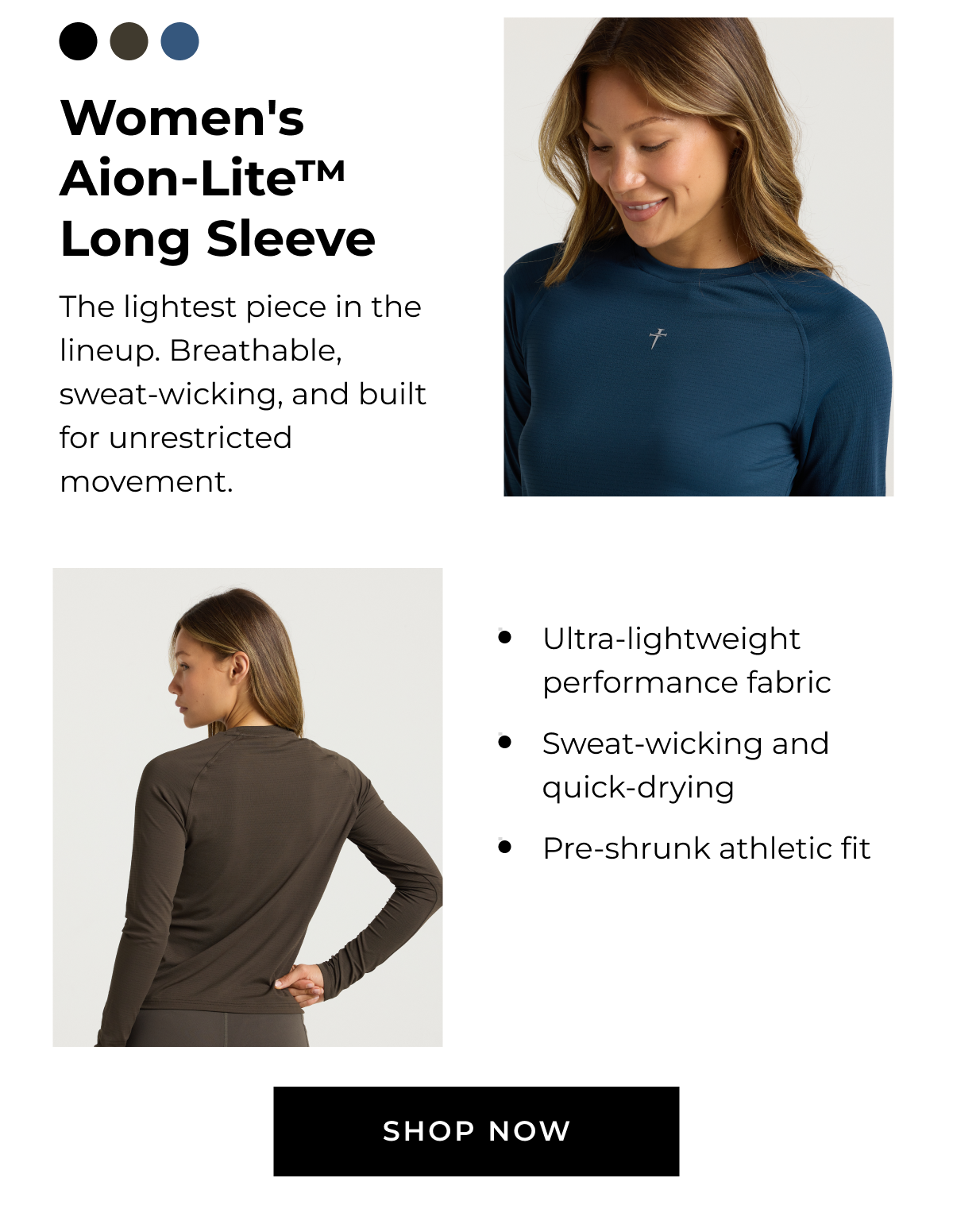 Women's Aion-Lite™ Long Sleeve The lightest piece in the lineup. Breathable, sweat-wicking, and built for unrestricted movement. • Ultra-lightweight performance fabric • Sweat-wicking and quick-drying • Pre-shrunk athletic fit SHOP NOW