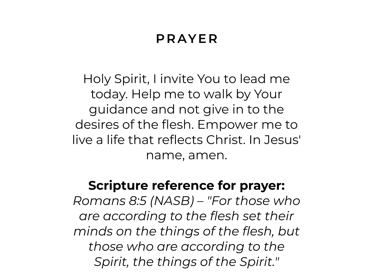 Prayer: Holy Spirit, I invite You to lead me today. Help me to walk by Your guidance and not give in to the desires of the flesh. Empower me to live a life that reflects Christ. In Jesus' name, amen.  Scripture reference for prayer: Romans 8:5 (NASB) - "For those who are according to the flesh set their minds on the things of the flesh, but those who are according to the Spirit, the things of the Spirit."