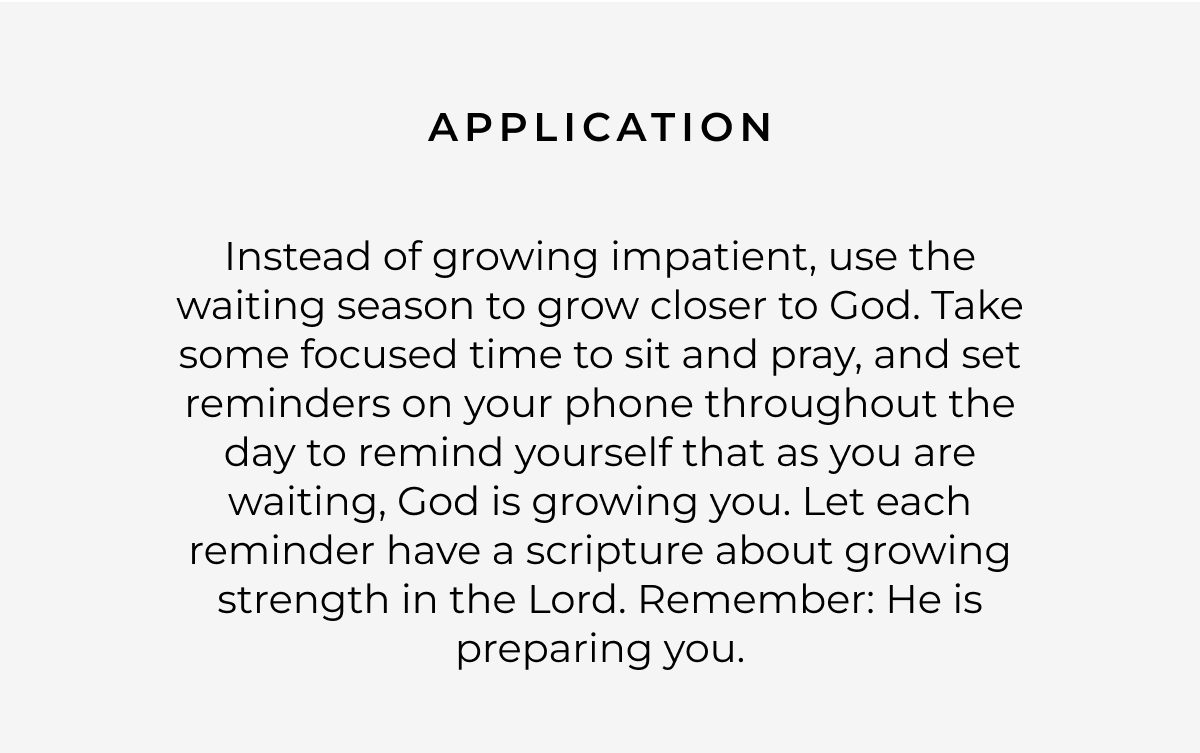 Application: Instead of growing impatient, use the waiting season to grow closer to God. Take some focused time to sit and pray, and set reminders on your phone throughout the day to remind yourself that as you are waiting, God is growing you. Let each reminder have a scripture about growing strength in the Lord. Remember: He is preparing you.