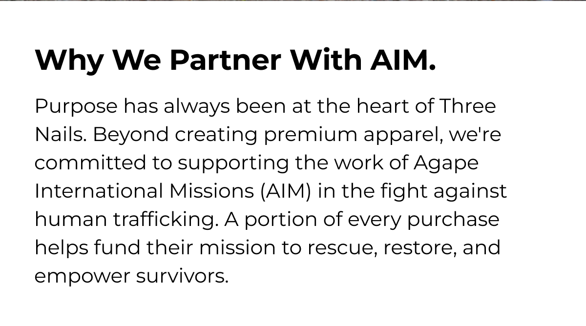 Why We Partner With AIM. Purpose has always been at the heart of Three Nails. Beyond creating premium apparel, we're committed to supporting the work of Agape International Missions (AIM) in the fight against human trafficking. A portion of every purchase helps fund their mission to rescue, restore, and empower survivors.