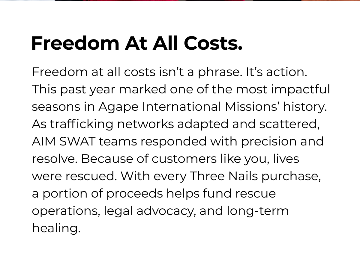 Freedom At All Costs. Freedom at all costs isn't a phrase. It's action. This past year marked one of the most impactful seasons in Agape International Missions' history. As trafficking networks adapted and scattered, AIM SWAT teams responded with precision and resolve. Because of customers like you, lives were rescued. With every Three Nails purchase, a portion of proceeds helps fund rescue operations, legal advocacy, and long-term healing.