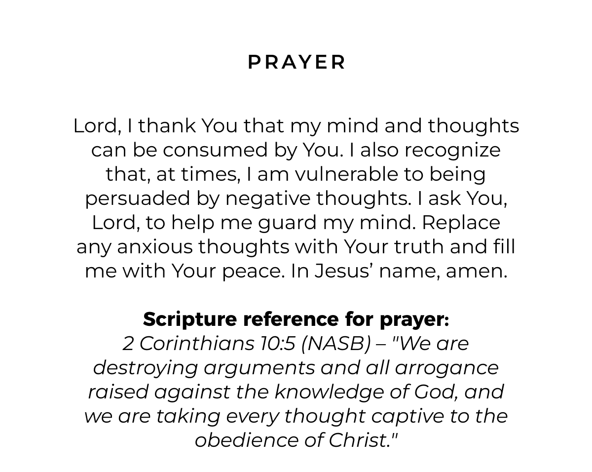 Prayer: Lord, I thank You that my mind and thoughts can be consumed by You. I also recognize that, at times, I am vulnerable to being persuaded by negative thoughts. I ask You, Lord, to help me guard my mind. Replace any anxious thoughts with Your truth and fill me with Your peace. In Jesus' name, amen.  Scripture reference for prayer: 2 Corinthians 10:5 (NASB) - "We are destroying arguments and all arrogance raised against the knowledge of God, and we are taking every thought captive to the obedience of Christ."