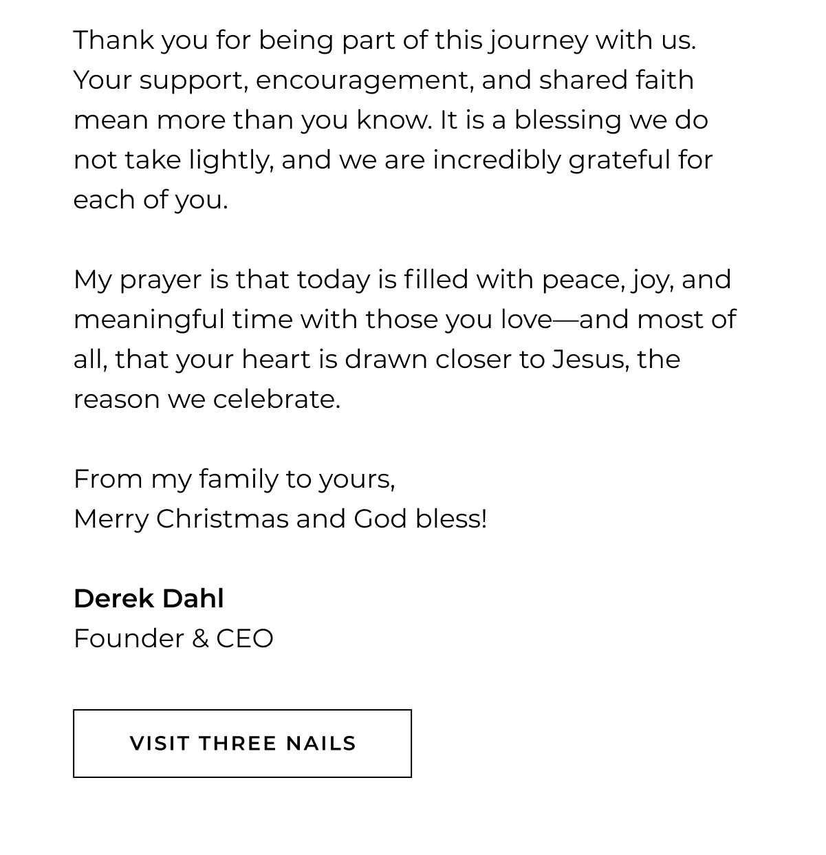 Thank you for being part of this journey with us. Your support, encouragement, and shared faith mean more than you know. It is a blessing we do not take lightly, and we are incredibly grateful for each of you.  My prayer is that today is filled with peace, joy, and meaningful time with those you love-and most of all, that your heart is drawn closer to Jesus, the reason we celebrate.  From my family to yours, Merry Christmas and God bless!  Derek Dahl Founder & CEO visit three nails