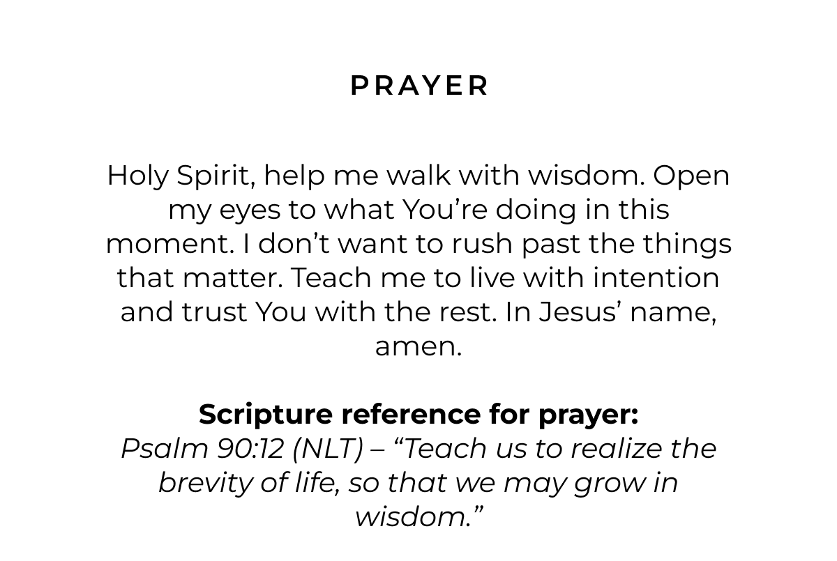 Prayer: Holy Spirit, help me walk with wisdom. Open my eyes to what You're doing in this moment. I don't want to rush past the things that matter. Teach me to live with intention and trust You with the rest. In Jesus' name, amen.  Scripture for Prayer: Psalm 90:12 (NLT) - 