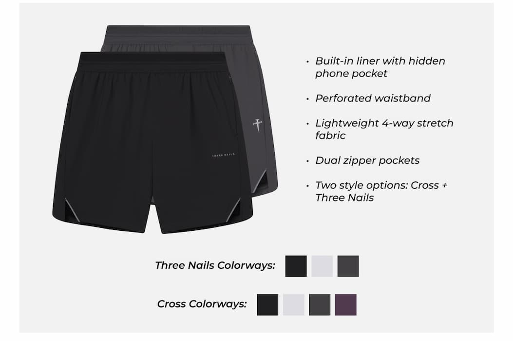 Built-in liner with hidden phone pocket  Perforated waistband  Lightweight 4-way stretch fabric  Dual zipper pockets  Two style options: Cross + Three Nails Three Nails Colorways: Cross Colorways: