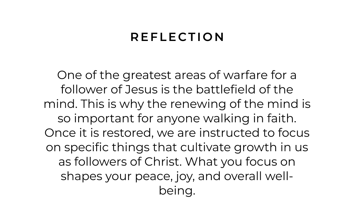 Reflection: One of the greatest areas of warfare for a follower of Jesus is the battlefield of the mind. This is why the renewing of the mind is so important for anyone walking in faith. Once it is restored, we are instructed to focus on specific things that cultivate growth in us as followers of Christ. What you focus on shapes your peace, joy, and overall well-being.