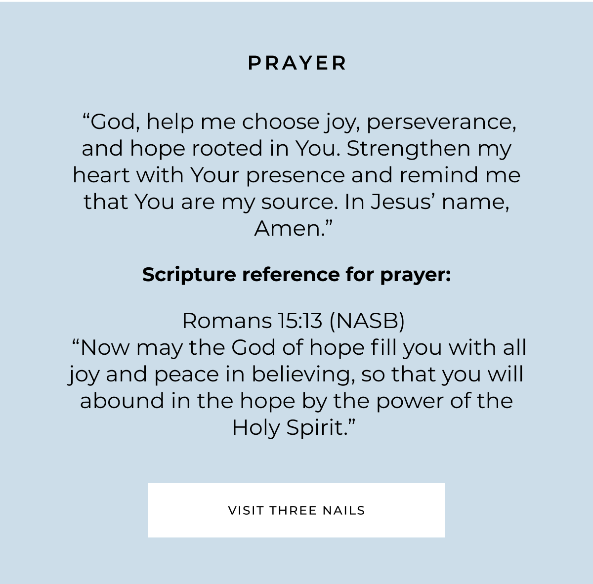 PRAYER "God, help me choose joy, perseverance, and hope rooted in You. Strengthen my heart with Your presence and remind me that You are my source. In Jesus' name, Amen." Scripture reference for prayer: Romans 15:13 (NASB) "Now may the God of hope fill you with all joy and peace in believing, so that you will abound in the hope by the power of the Holy Spirit." VISIT THREE NAILS