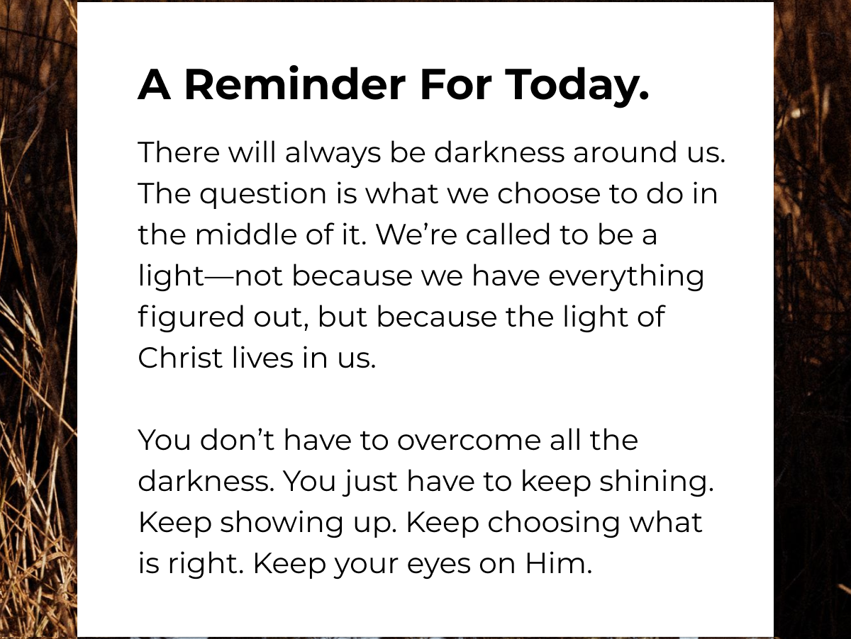 A Reminder For Today. There will always be darkness around us. The question is what we choose to do in the middle of it. We're called to be a light-not because we have everything figured out, but because the light of Christ lives in us. You don't have to overcome all the darkness. You just have to keep shining. Keep showing up. Keep choosing what is right. Keep your eyes on Him.
