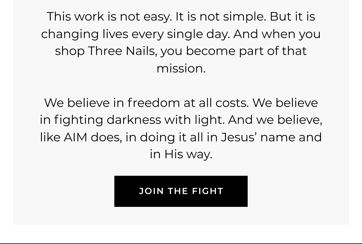 This work is not easy. It is not simple. But it is changing lives every single day. And when you shop Three Nails, you become part of that mission.    We believe in freedom at all costs. We believe in fighting darkness with light. And we believe, like AIM does, in doing it all in Jesus' name and in His way. join the fight