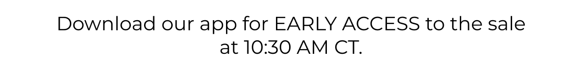Download our app for early access to the sale at 10:30 AM CT. 