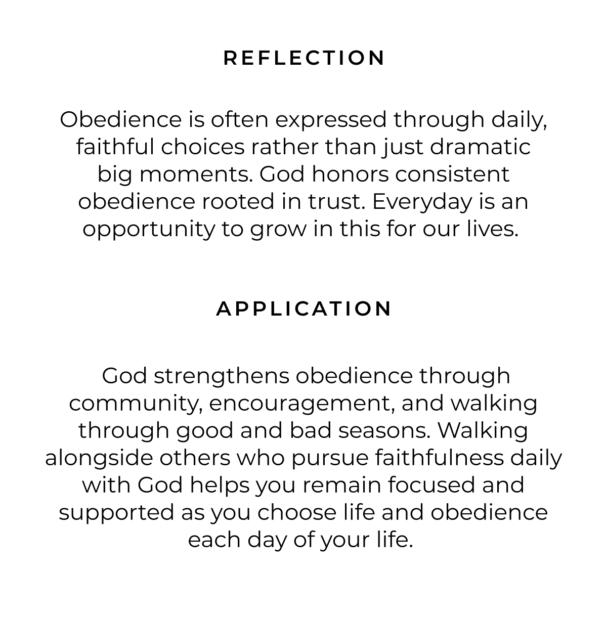 REFLECTION Obedience is often expressed through daily, faithful choices rather than just dramatic big moments. God honors consistent obedience rooted in trust. Everyday is an opportunity to grow in this for our lives. APPLICATION God strengthens obedience through community, encouragement, and walking through good and bad seasons. Walking alongside others who pursue faithfulness daily with God helps you remain focused and supported as you choose life and obedience each day of your life.
