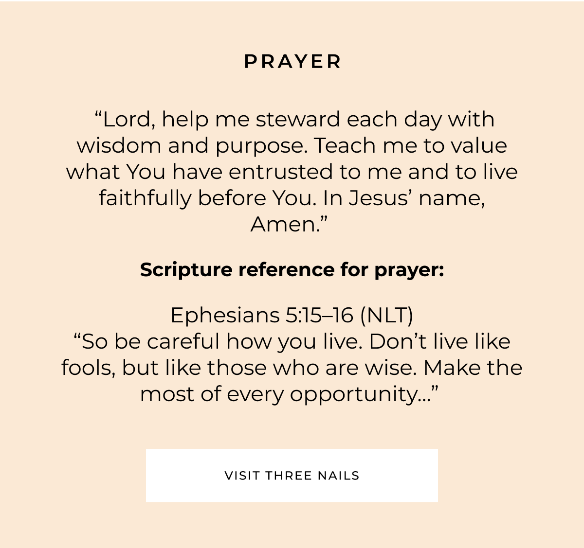 PRAYER "Lord, help me steward each day with wisdom and purpose. Teach me to value what You have entrusted to me and to live faithfully before You. In Jesus' name, Amen." Scripture reference for prayer: Ephesians 5:15-16 (NLT) "So be careful how you live. Don't live like fools, but like those who are wise. Make the most of every opportunity.." VISIT THREE NAILS