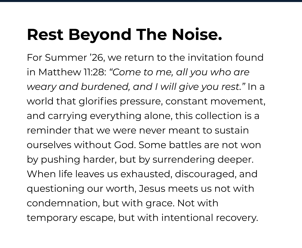 Rest Beyond The Noise. For Summer '26, we return to the invitation found in Matthew 11:28: "Come to me, all you who are weary and burdened, and I will give you rest." In a world that glorifies pressure, constant movement, and carrying everything alone, this collection is a reminder that we were never meant to sustain ourselves without God. Some battles are not won by pushing harder, but by surrendering deeper. When life leaves us exhausted, discouraged, and questioning our worth, Jesus meets us not with condemnation, but with grace. Not with temporary escape, but with intentional recovery.