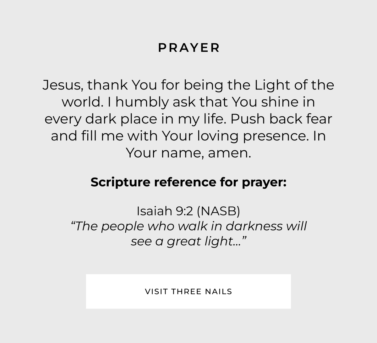 Prayer: Jesus, thank You for being the Light of the world. I humbly ask that You shine in every dark place in my life. Push back fear and fill me with Your loving presence. In Your name, amen. Scripture reference for Prayer: Isaiah 9:2 (NASB) - 