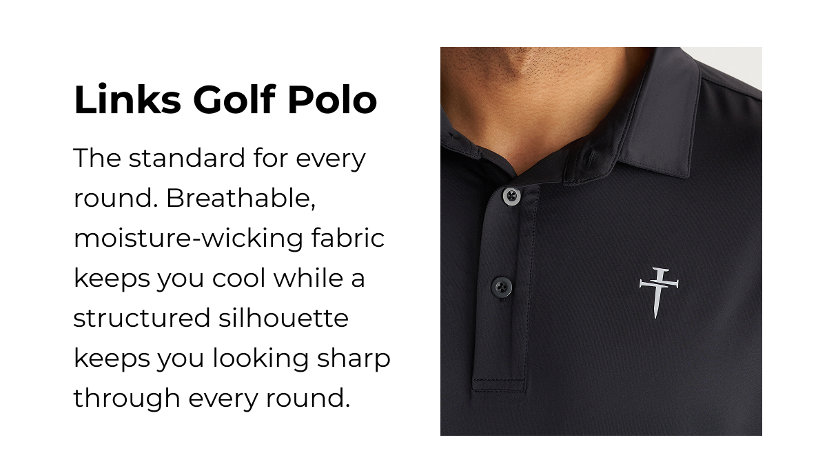 Links Golf Polo The standard for every round. Breathable, moisture-wicking fabric keeps you cool while a structured silhouette keeps you looking sharp through every round.