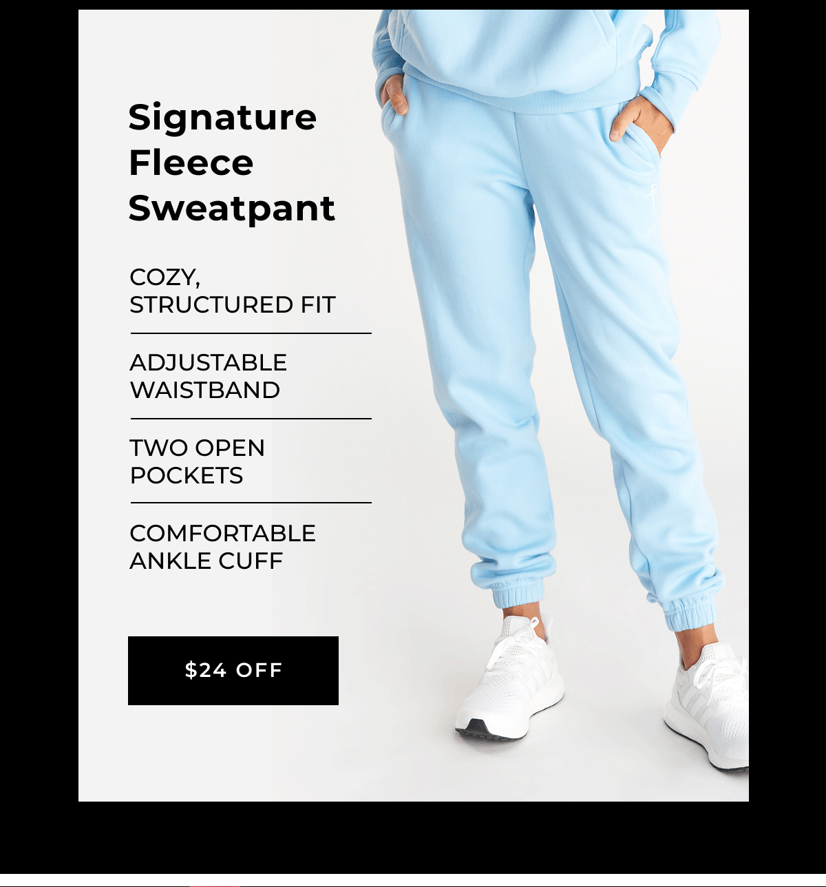signature fleece sweatpant Cozy, structured fit Adjustable waistband Two open pockets Comfortable ankle cuff $24 off 