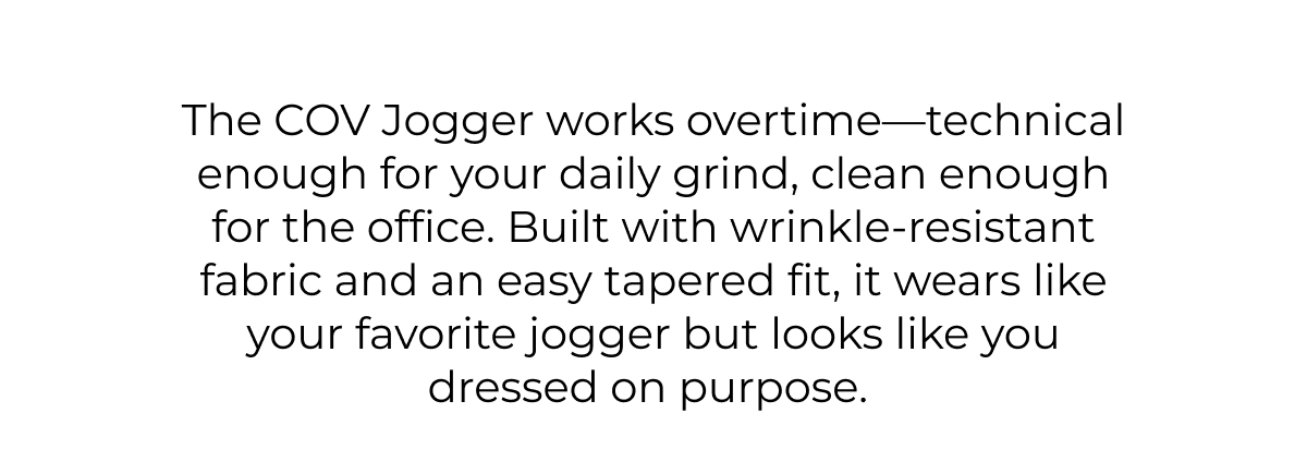 The COV Jogger works overtime-technical enough for your daily grind, clean enough for the office. Built with wrinkle-resistant fabric and an easy tapered fit, it wears like your favorite jogger but looks like you dressed on purpose.