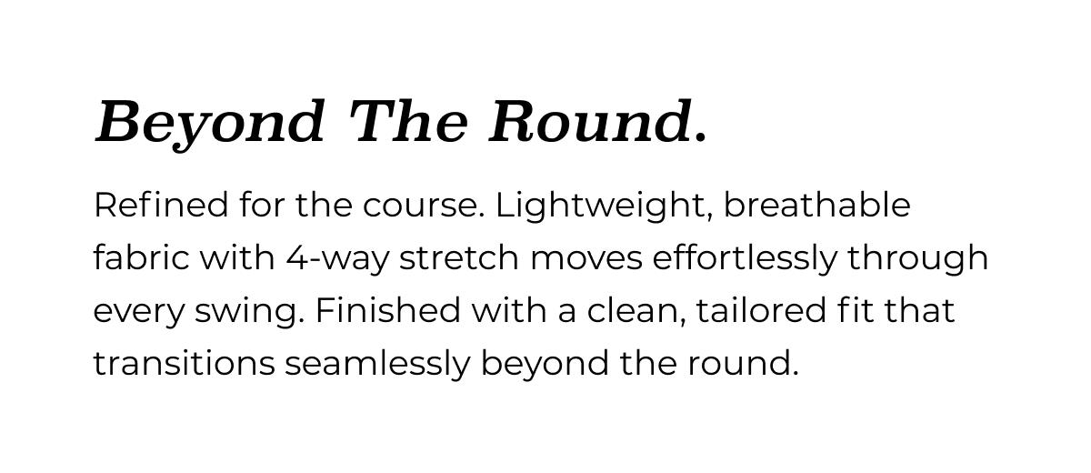 Beyond The Round. Refined for the course. Lightweight, breathable fabric with 4-way stretch moves effortlessly through every swing. Finished with a clean, tailored fit that transitions seamlessly beyond the round.
